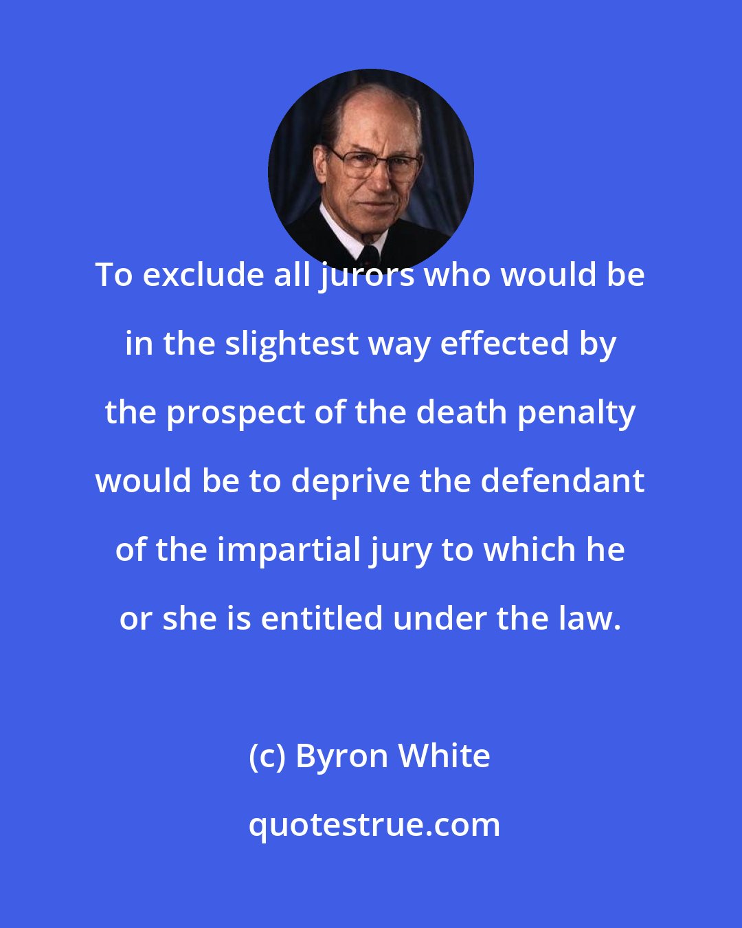 Byron White: To exclude all jurors who would be in the slightest way effected by the prospect of the death penalty would be to deprive the defendant of the impartial jury to which he or she is entitled under the law.