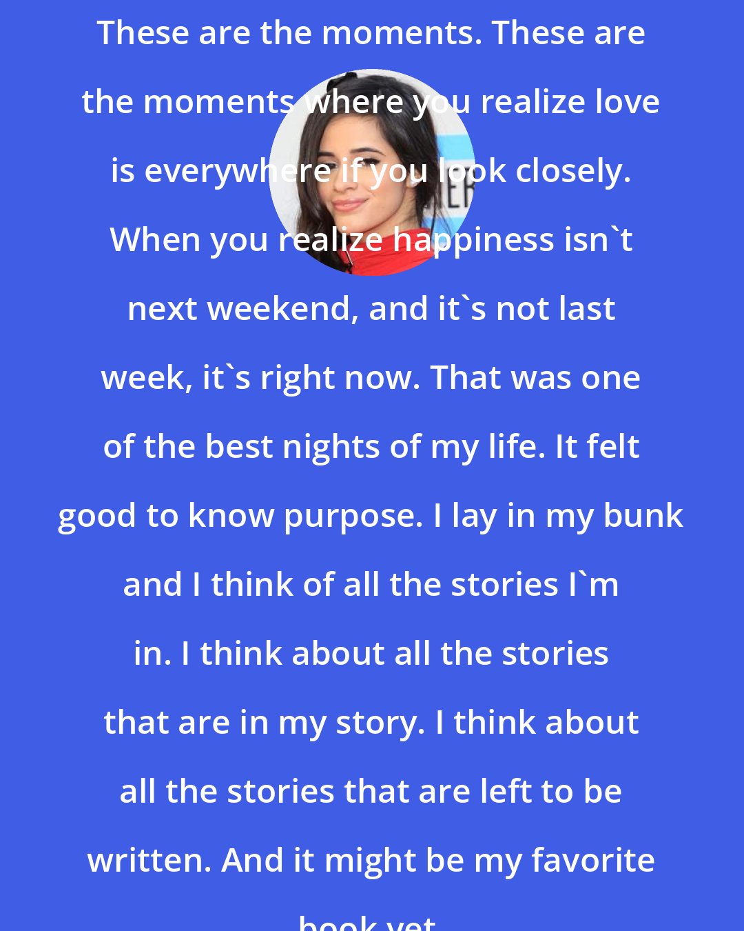 Camila Cabello: These are the moments. These are the moments where you realize love is everywhere if you look closely. When you realize happiness isn't next weekend, and it's not last week, it's right now. That was one of the best nights of my life. It felt good to know purpose. I lay in my bunk and I think of all the stories I'm in. I think about all the stories that are in my story. I think about all the stories that are left to be written. And it might be my favorite book yet.