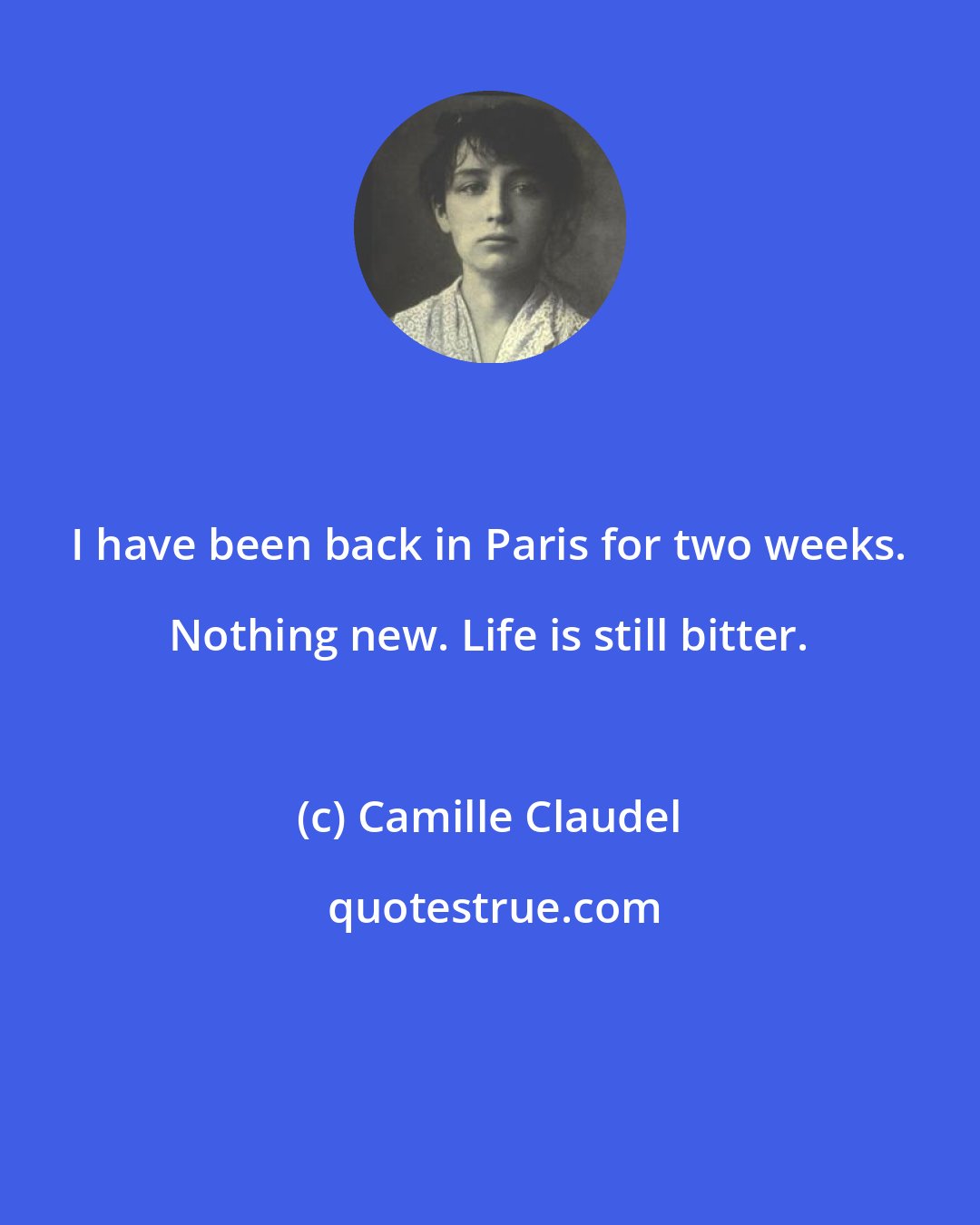 Camille Claudel: I have been back in Paris for two weeks. Nothing new. Life is still bitter.