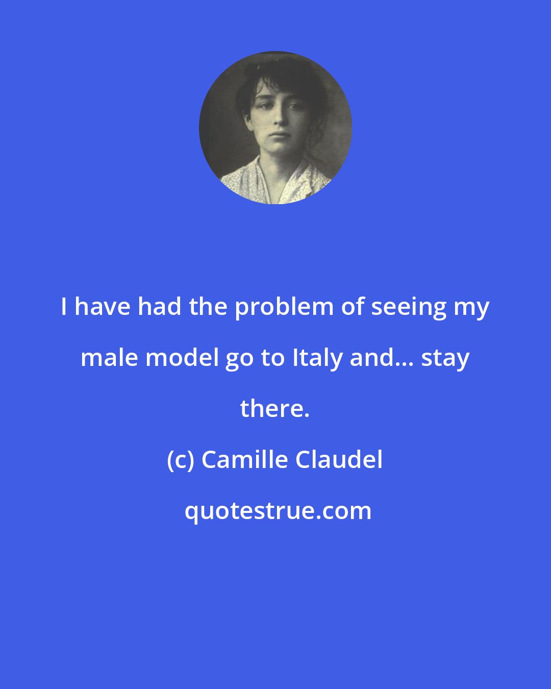 Camille Claudel: I have had the problem of seeing my male model go to Italy and... stay there.