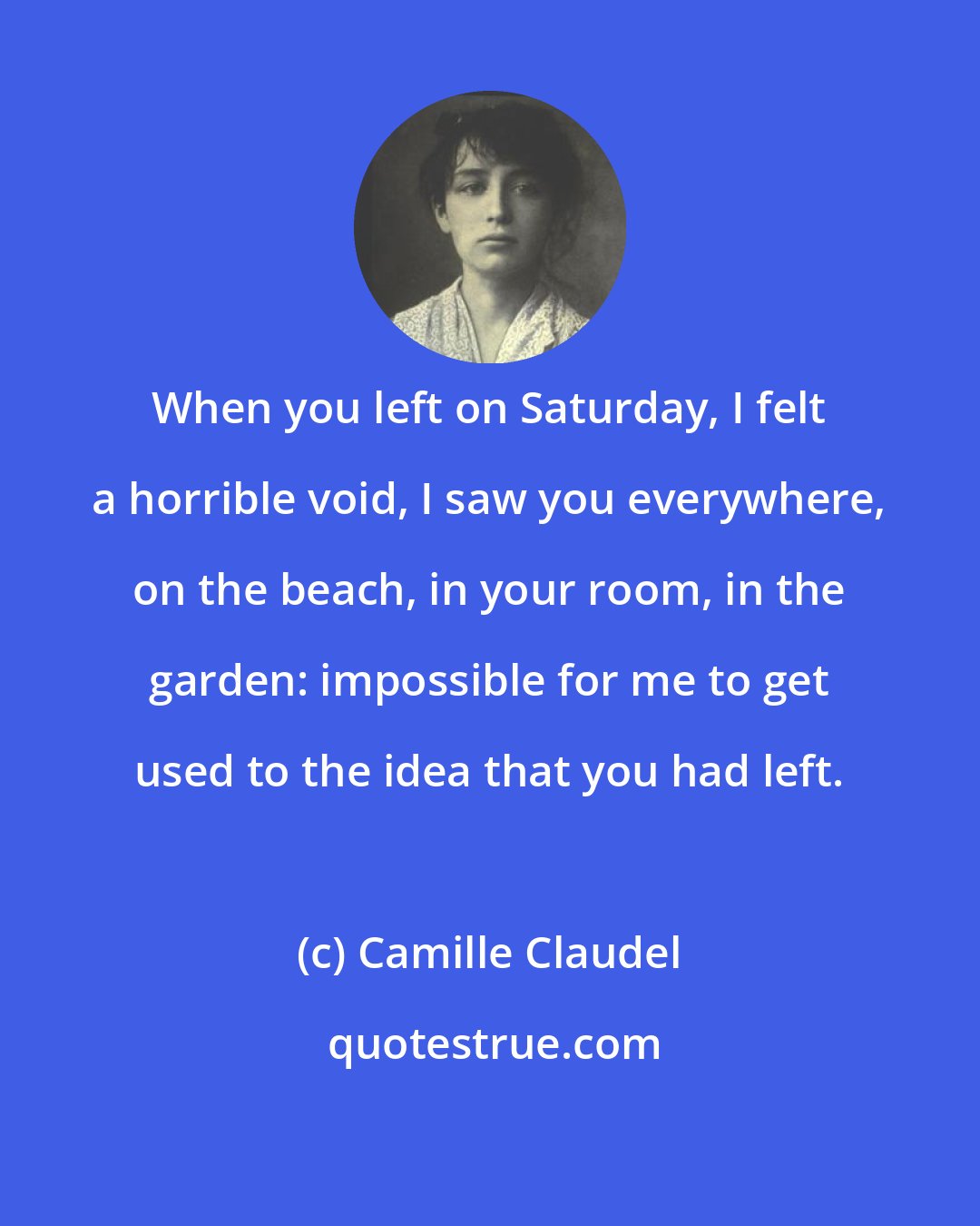 Camille Claudel: When you left on Saturday, I felt a horrible void, I saw you everywhere, on the beach, in your room, in the garden: impossible for me to get used to the idea that you had left.