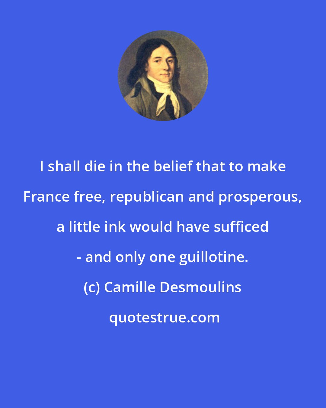 Camille Desmoulins: I shall die in the belief that to make France free, republican and prosperous, a little ink would have sufficed - and only one guillotine.