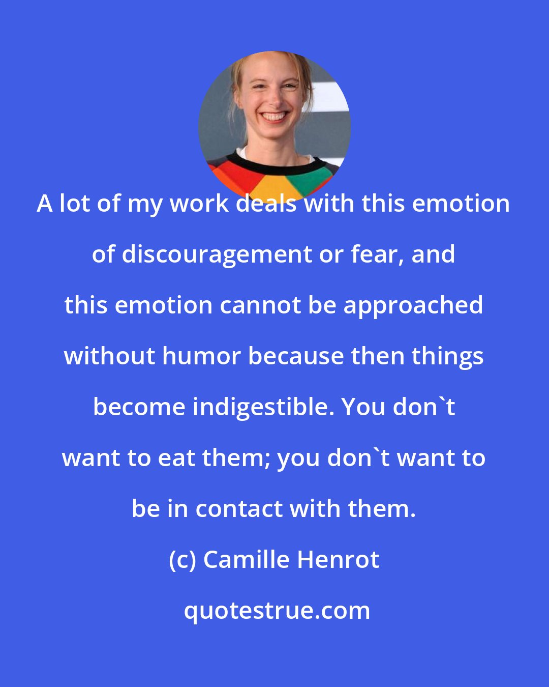 Camille Henrot: A lot of my work deals with this emotion of discouragement or fear, and this emotion cannot be approached without humor because then things become indigestible. You don't want to eat them; you don't want to be in contact with them.