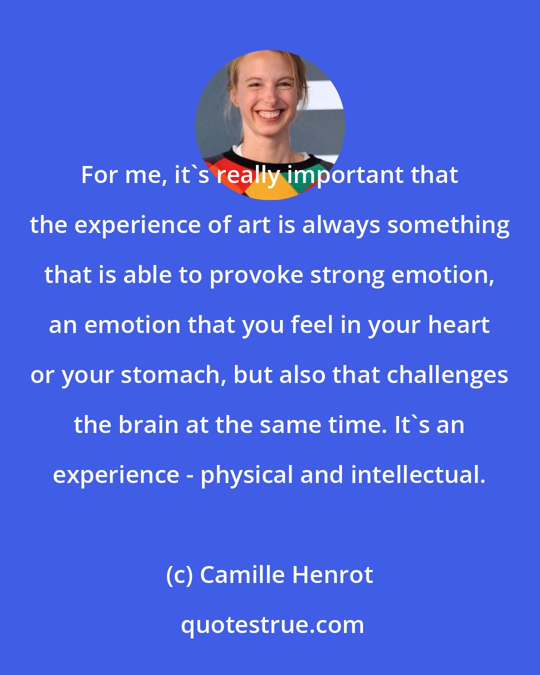 Camille Henrot: For me, it's really important that the experience of art is always something that is able to provoke strong emotion, an emotion that you feel in your heart or your stomach, but also that challenges the brain at the same time. It's an experience - physical and intellectual.