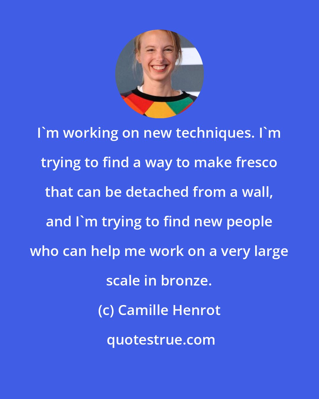 Camille Henrot: I'm working on new techniques. I'm trying to find a way to make fresco that can be detached from a wall, and I'm trying to find new people who can help me work on a very large scale in bronze.
