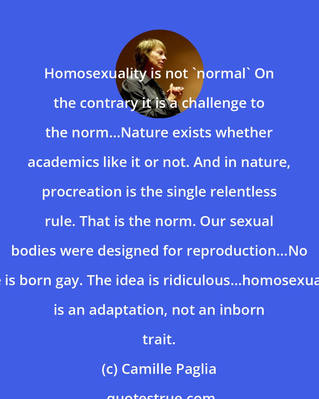Camille Paglia: Homosexuality is not 'normal' On the contrary it is a challenge to the norm...Nature exists whether academics like it or not. And in nature, procreation is the single relentless rule. That is the norm. Our sexual bodies were designed for reproduction...No one is born gay. The idea is ridiculous...homosexuality is an adaptation, not an inborn trait.