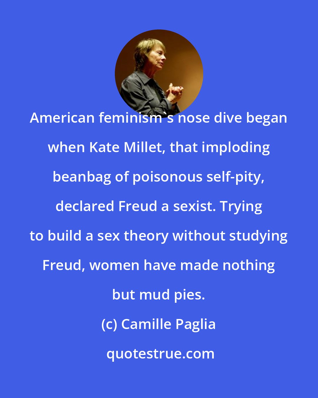 Camille Paglia: American feminism's nose dive began when Kate Millet, that imploding beanbag of poisonous self-pity, declared Freud a sexist. Trying to build a sex theory without studying Freud, women have made nothing but mud pies.