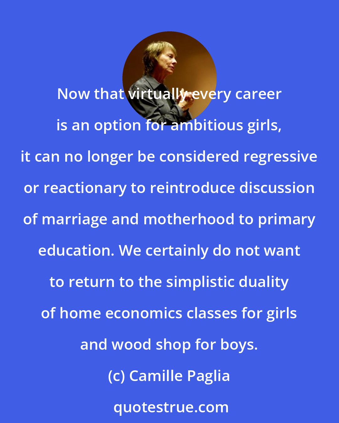 Camille Paglia: Now that virtually every career is an option for ambitious girls, it can no longer be considered regressive or reactionary to reintroduce discussion of marriage and motherhood to primary education. We certainly do not want to return to the simplistic duality of home economics classes for girls and wood shop for boys.