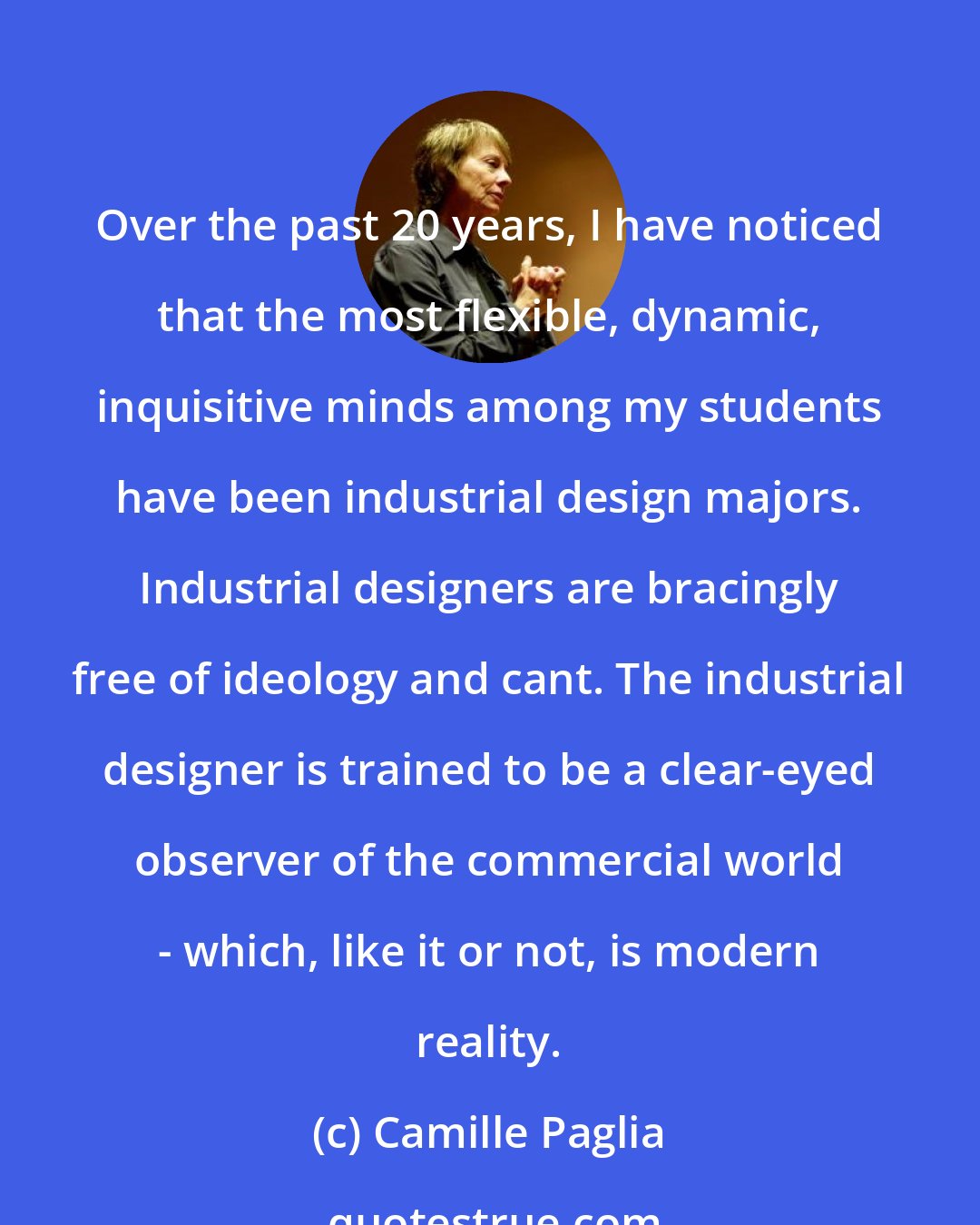 Camille Paglia: Over the past 20 years, I have noticed that the most flexible, dynamic, inquisitive minds among my students have been industrial design majors. Industrial designers are bracingly free of ideology and cant. The industrial designer is trained to be a clear-eyed observer of the commercial world - which, like it or not, is modern reality.