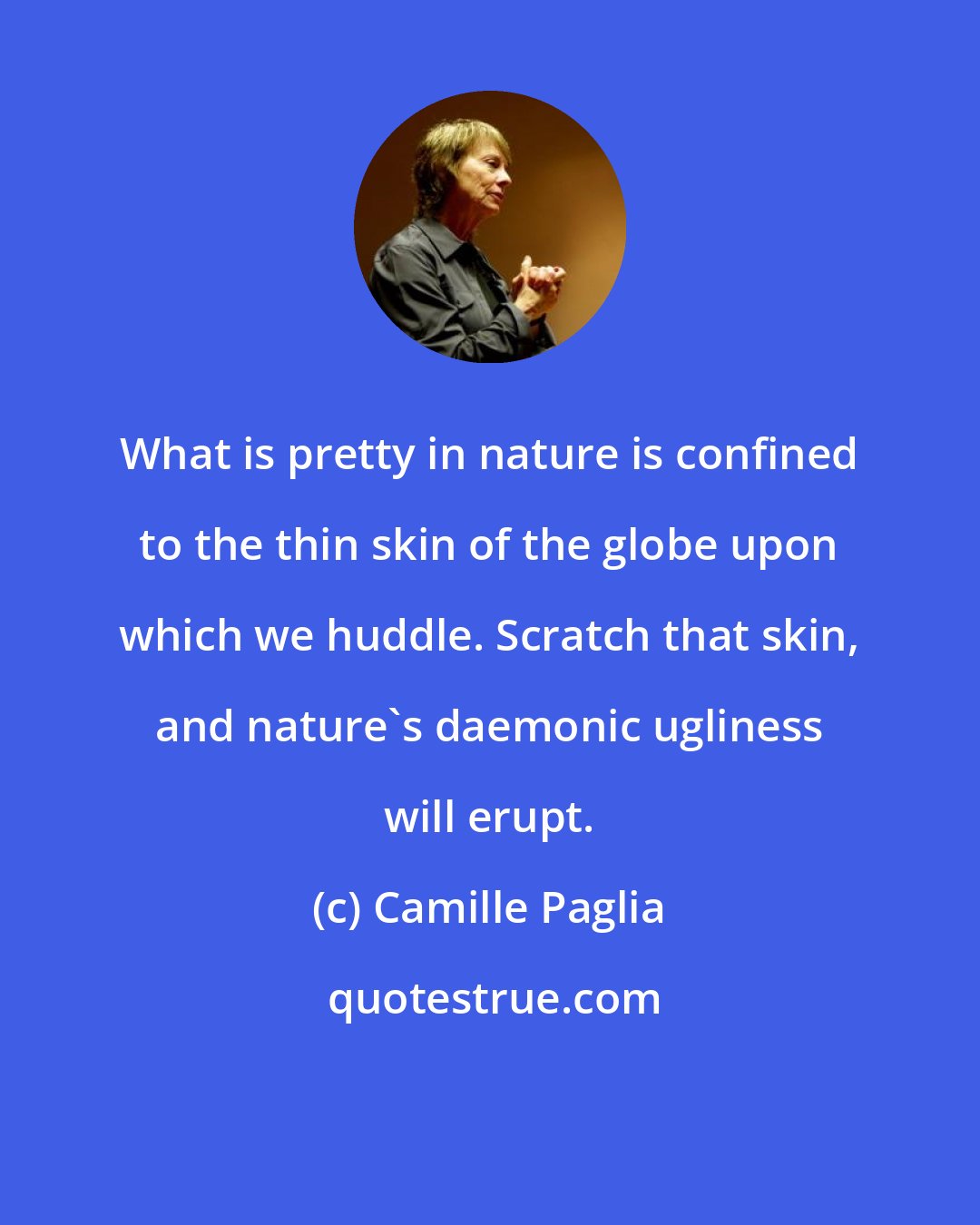 Camille Paglia: What is pretty in nature is confined to the thin skin of the globe upon which we huddle. Scratch that skin, and nature's daemonic ugliness will erupt.