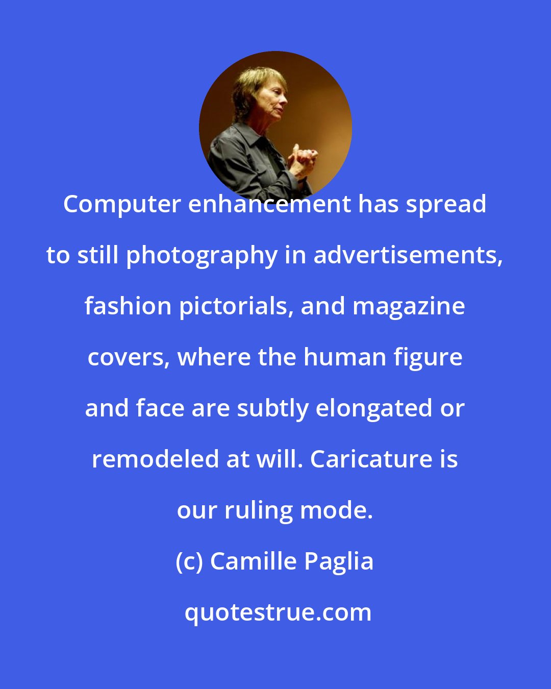 Camille Paglia: Computer enhancement has spread to still photography in advertisements, fashion pictorials, and magazine covers, where the human figure and face are subtly elongated or remodeled at will. Caricature is our ruling mode.