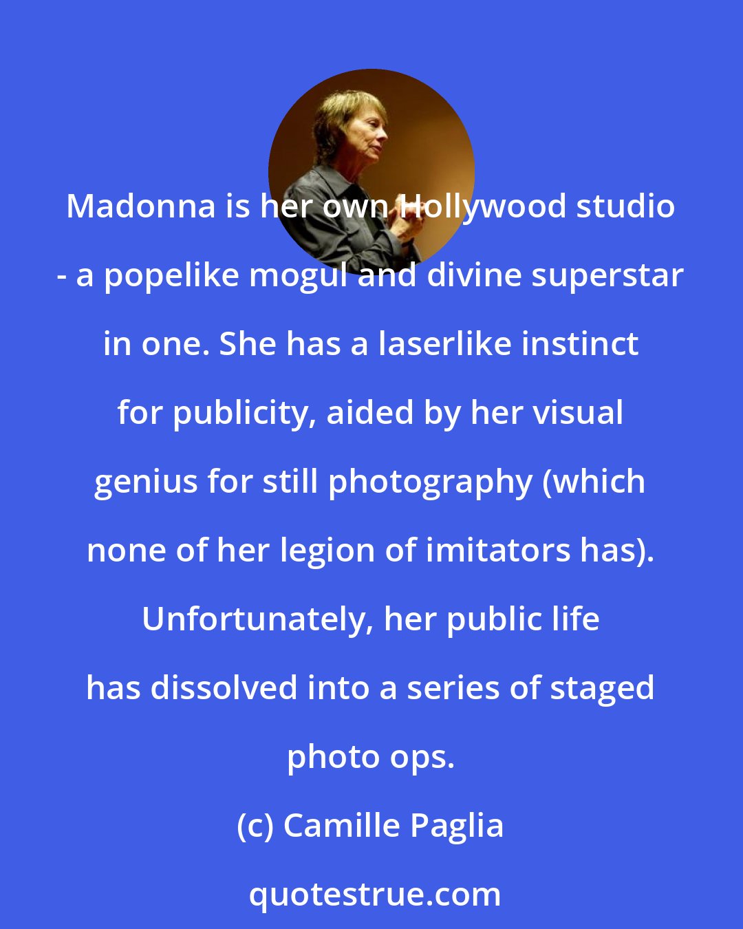 Camille Paglia: Madonna is her own Hollywood studio - a popelike mogul and divine superstar in one. She has a laserlike instinct for publicity, aided by her visual genius for still photography (which none of her legion of imitators has). Unfortunately, her public life has dissolved into a series of staged photo ops.