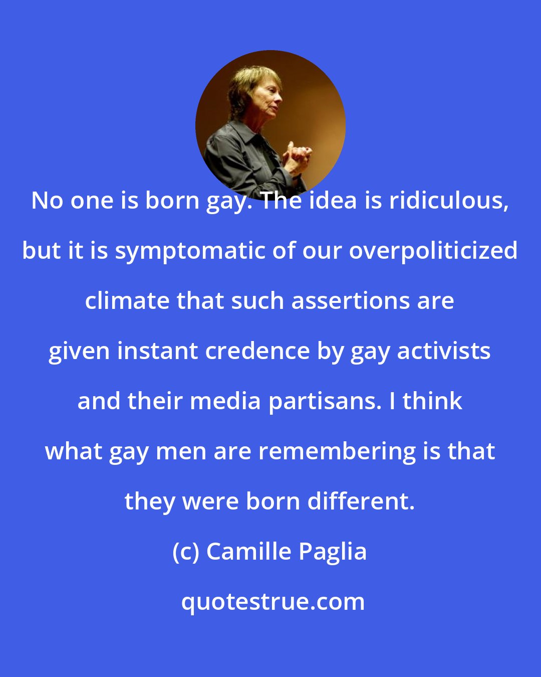 Camille Paglia: No one is born gay. The idea is ridiculous, but it is symptomatic of our overpoliticized climate that such assertions are given instant credence by gay activists and their media partisans. I think what gay men are remembering is that they were born different.