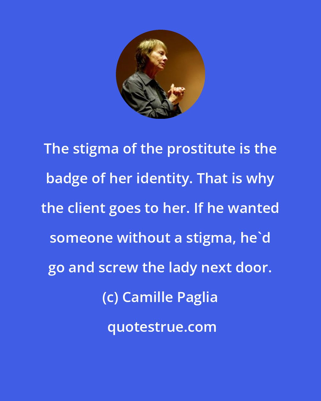 Camille Paglia: The stigma of the prostitute is the badge of her identity. That is why the client goes to her. If he wanted someone without a stigma, he'd go and screw the lady next door.