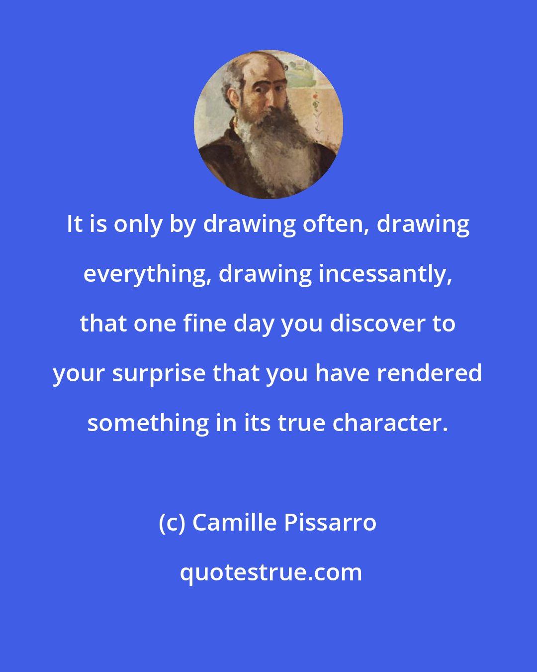 Camille Pissarro: It is only by drawing often, drawing everything, drawing incessantly, that one fine day you discover to your surprise that you have rendered something in its true character.