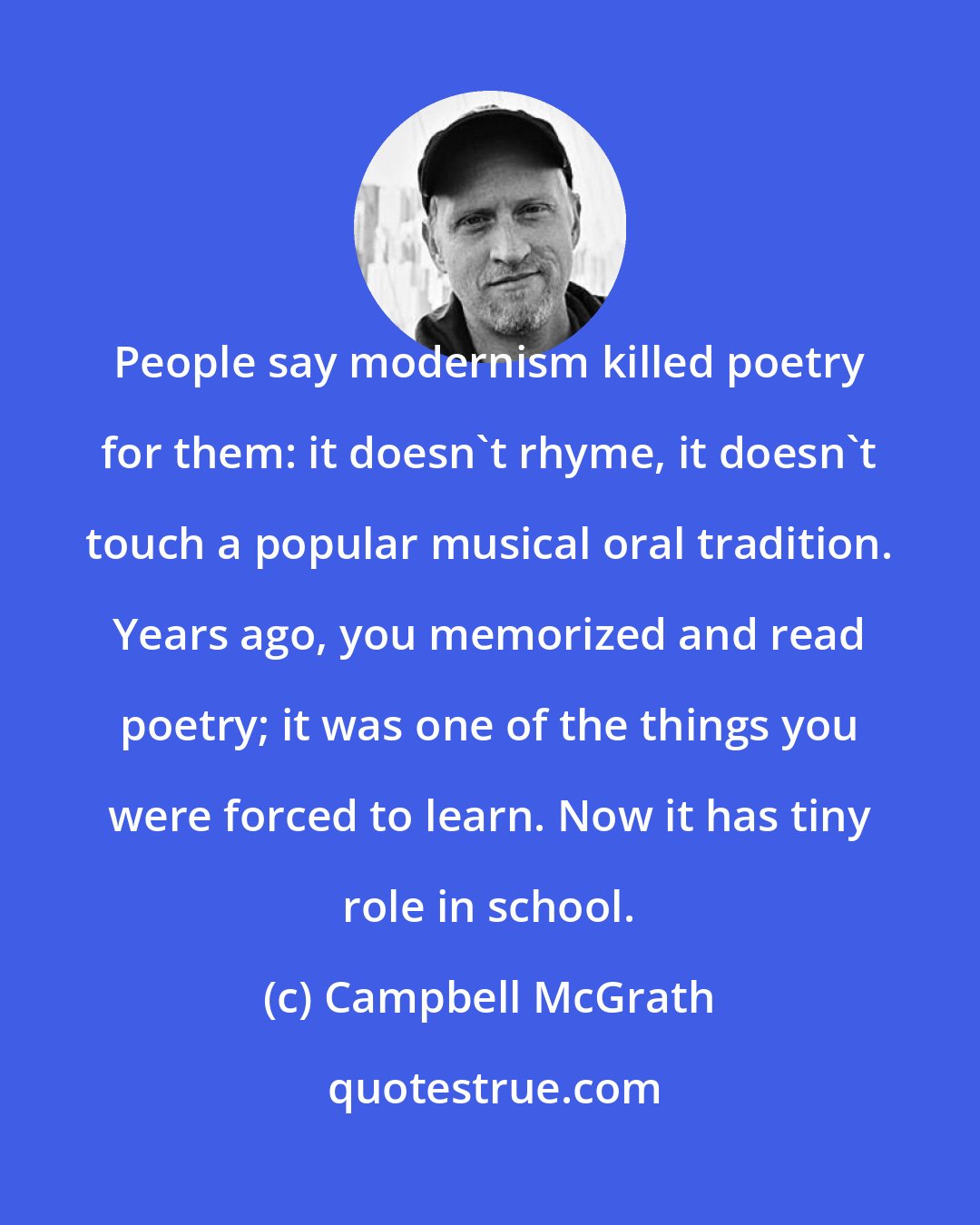 Campbell McGrath: People say modernism killed poetry for them: it doesn't rhyme, it doesn't touch a popular musical oral tradition. Years ago, you memorized and read poetry; it was one of the things you were forced to learn. Now it has tiny role in school.