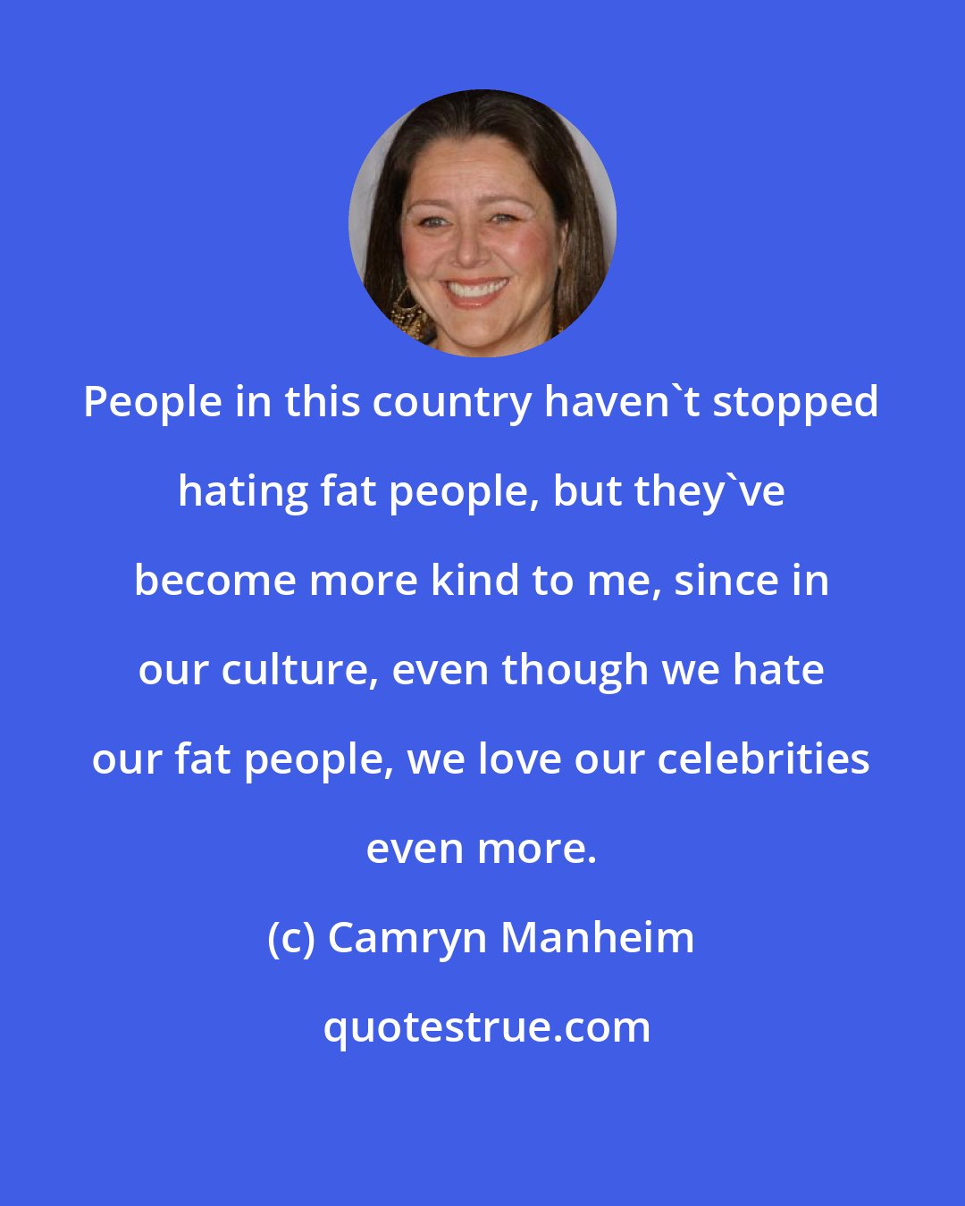 Camryn Manheim: People in this country haven't stopped hating fat people, but they've become more kind to me, since in our culture, even though we hate our fat people, we love our celebrities even more.