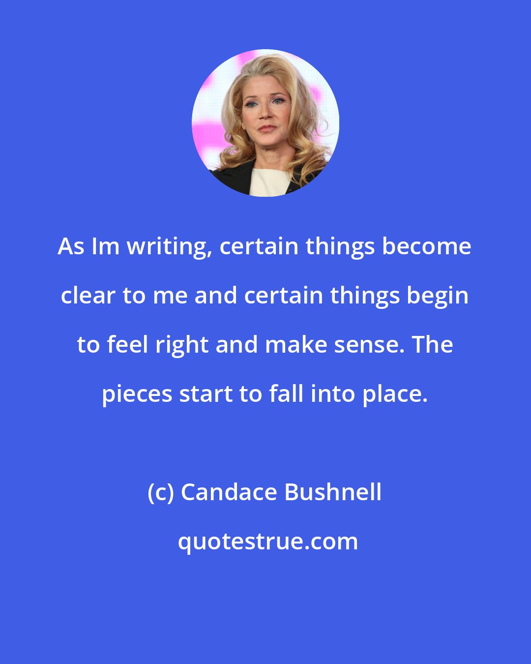 Candace Bushnell: As Im writing, certain things become clear to me and certain things begin to feel right and make sense. The pieces start to fall into place.