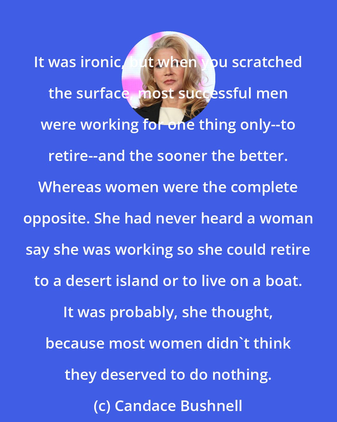 Candace Bushnell: It was ironic, but when you scratched the surface, most successful men were working for one thing only--to retire--and the sooner the better. Whereas women were the complete opposite. She had never heard a woman say she was working so she could retire to a desert island or to live on a boat. It was probably, she thought, because most women didn't think they deserved to do nothing.