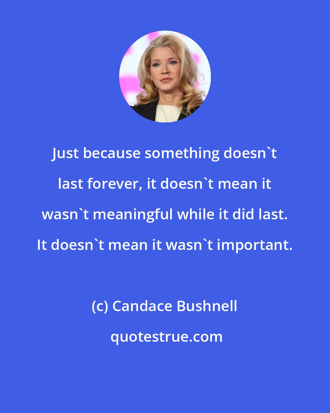 Candace Bushnell: Just because something doesn't last forever, it doesn't mean it wasn't meaningful while it did last. It doesn't mean it wasn't important.