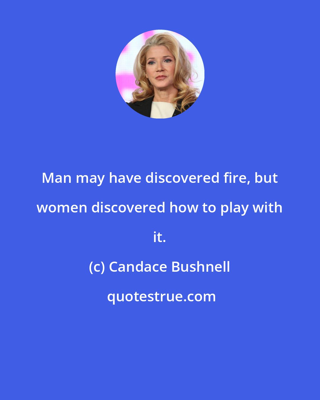 Candace Bushnell: Man may have discovered fire, but women discovered how to play with it.