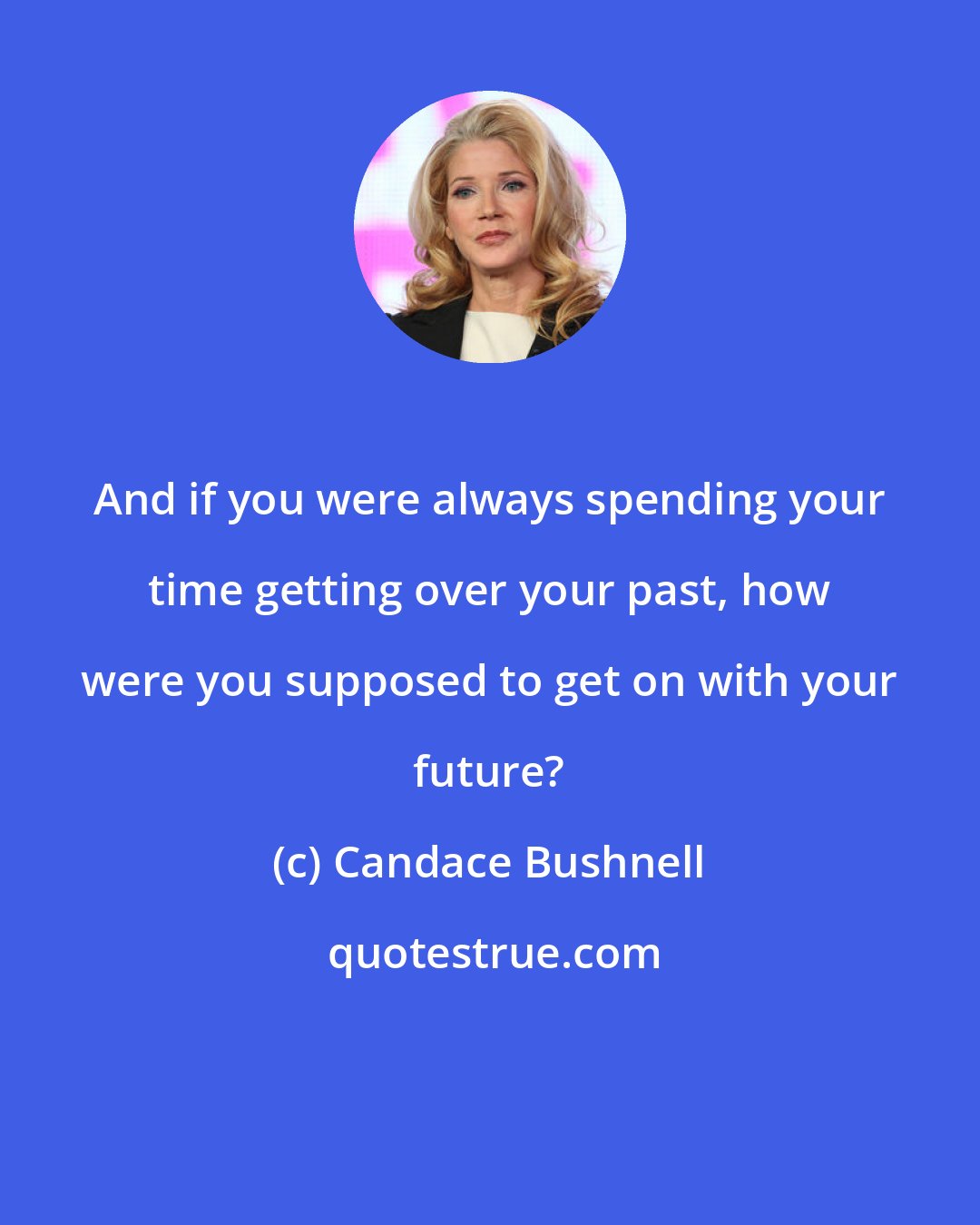 Candace Bushnell: And if you were always spending your time getting over your past, how were you supposed to get on with your future?