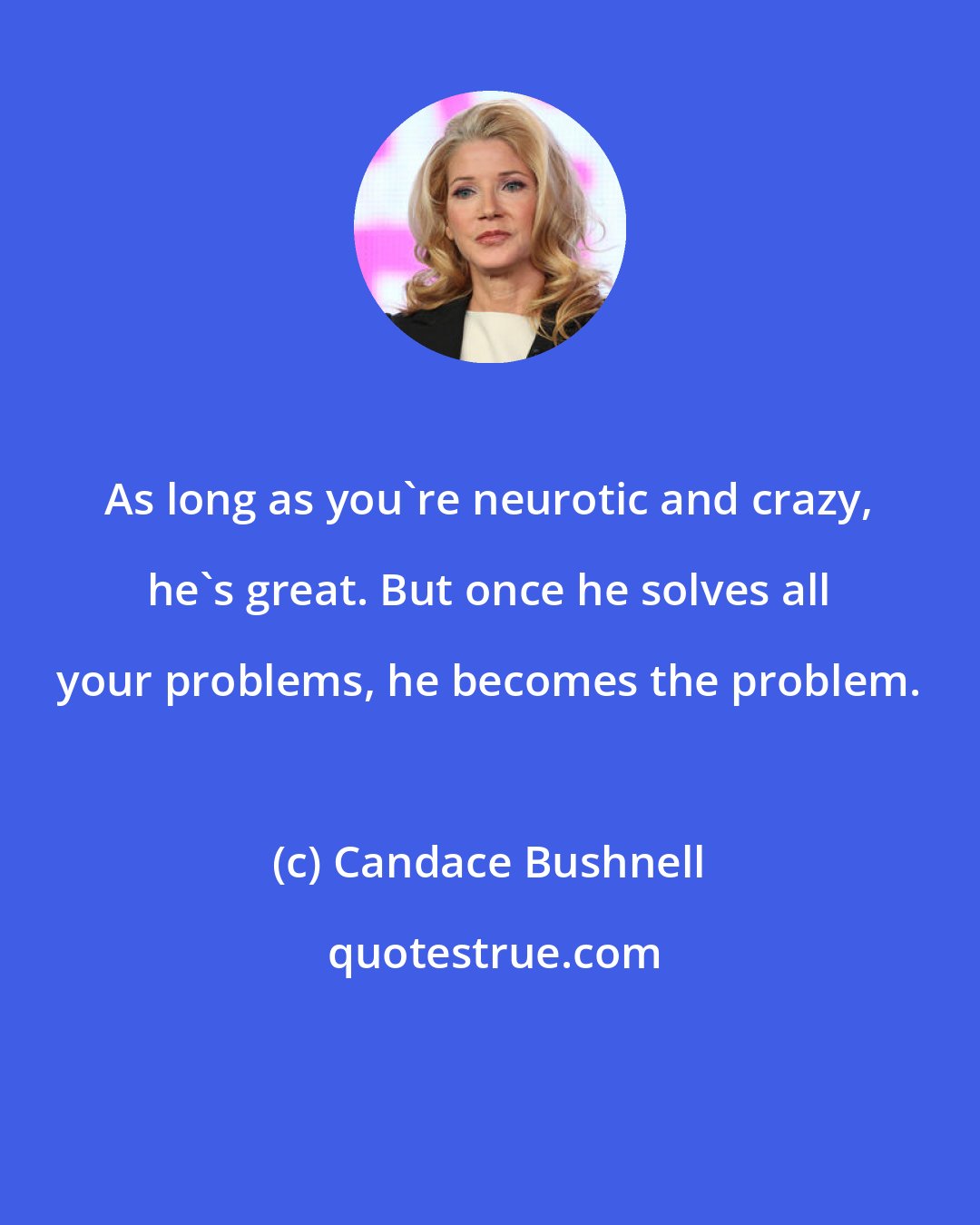 Candace Bushnell: As long as you're neurotic and crazy, he's great. But once he solves all your problems, he becomes the problem.