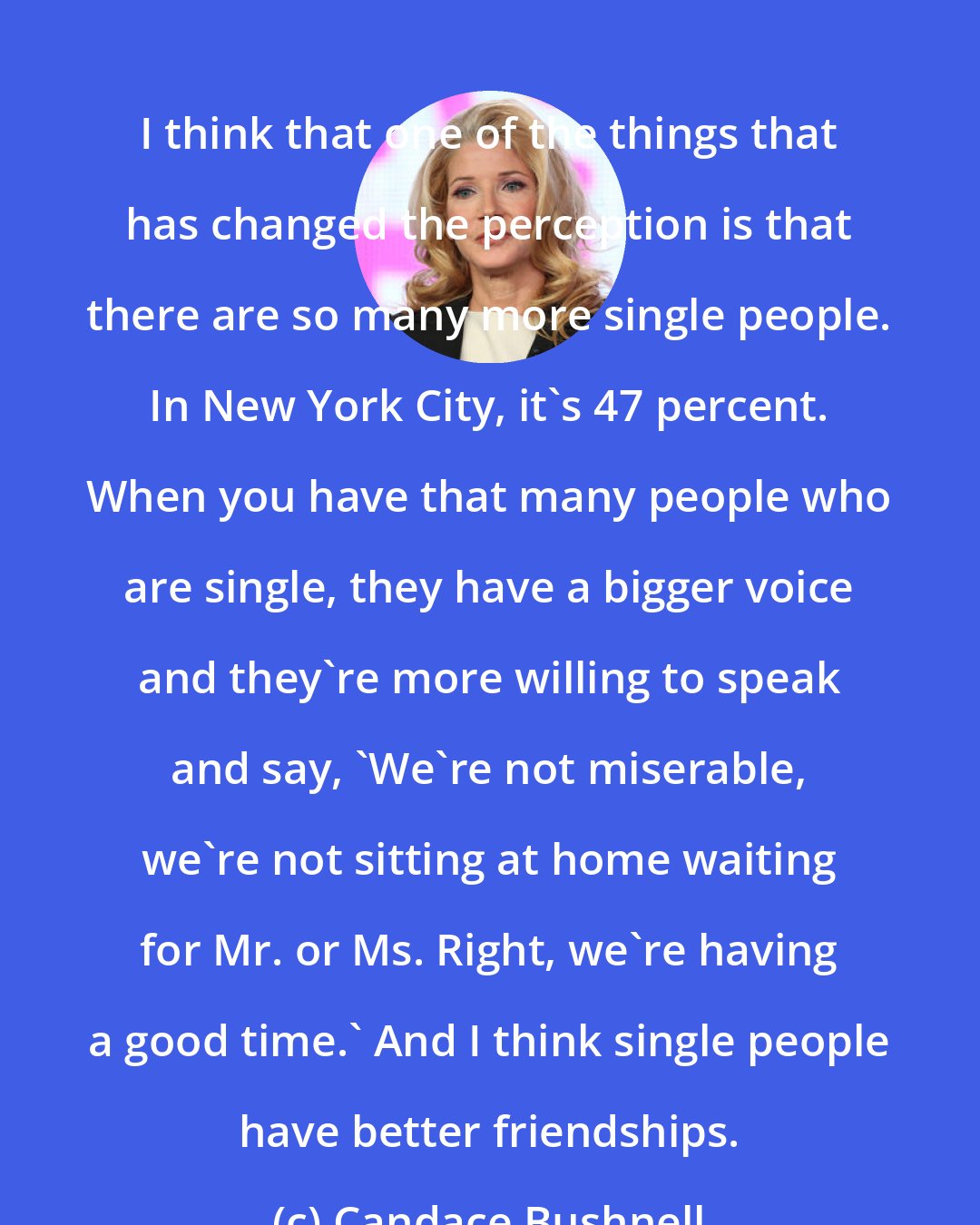 Candace Bushnell: I think that one of the things that has changed the perception is that there are so many more single people. In New York City, it's 47 percent. When you have that many people who are single, they have a bigger voice and they're more willing to speak and say, 'We're not miserable, we're not sitting at home waiting for Mr. or Ms. Right, we're having a good time.' And I think single people have better friendships.