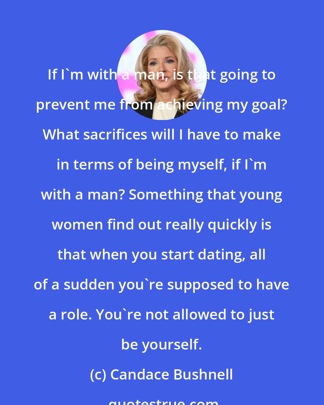 Candace Bushnell: If I'm with a man, is that going to prevent me from achieving my goal? What sacrifices will I have to make in terms of being myself, if I'm with a man? Something that young women find out really quickly is that when you start dating, all of a sudden you're supposed to have a role. You're not allowed to just be yourself.