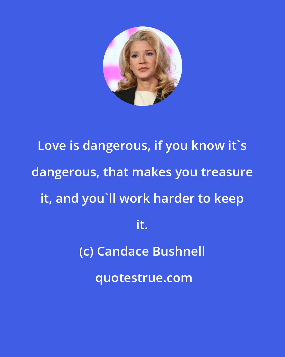 Candace Bushnell: Love is dangerous, if you know it's dangerous, that makes you treasure it, and you'll work harder to keep it.