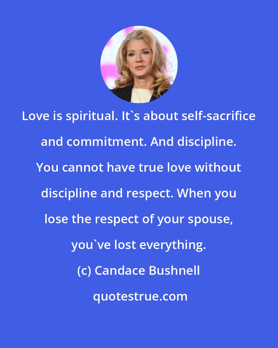 Candace Bushnell: Love is spiritual. It's about self-sacrifice and commitment. And discipline. You cannot have true love without discipline and respect. When you lose the respect of your spouse, you've lost everything.