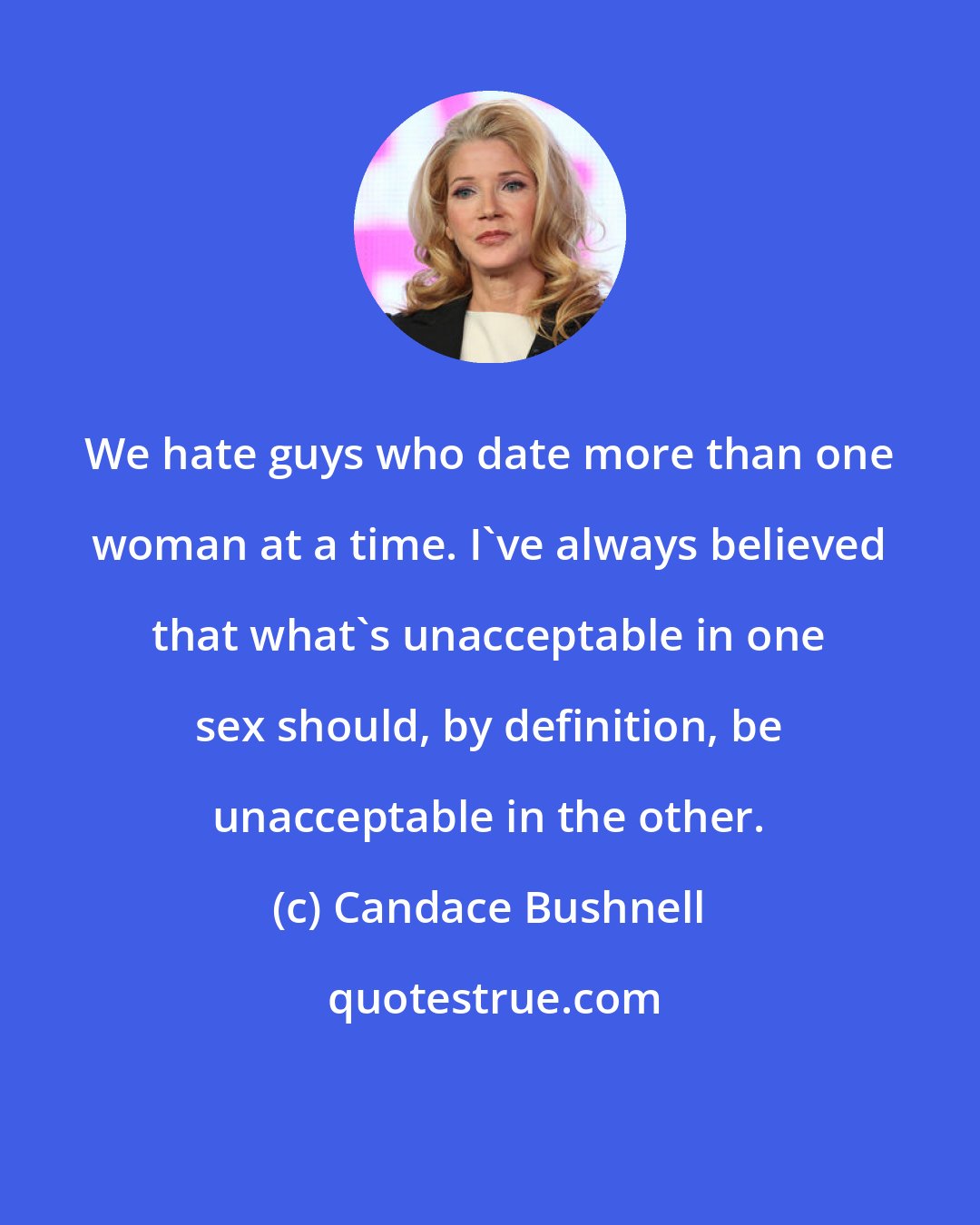 Candace Bushnell: We hate guys who date more than one woman at a time. I've always believed that what's unacceptable in one sex should, by definition, be unacceptable in the other.