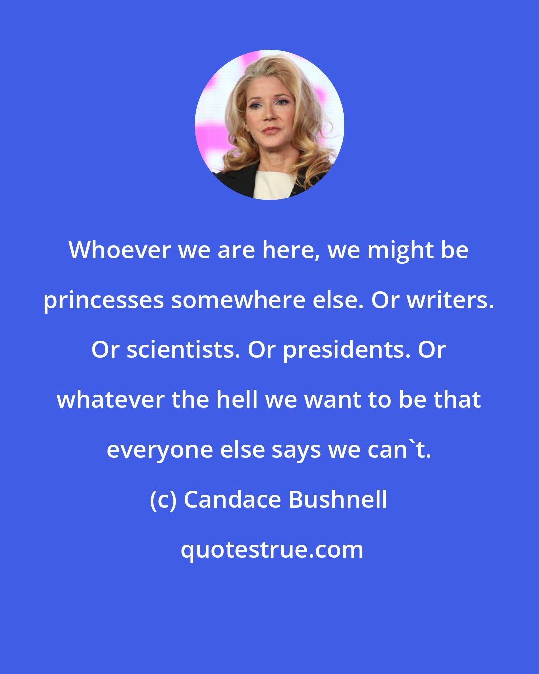 Candace Bushnell: Whoever we are here, we might be princesses somewhere else. Or writers. Or scientists. Or presidents. Or whatever the hell we want to be that everyone else says we can't.