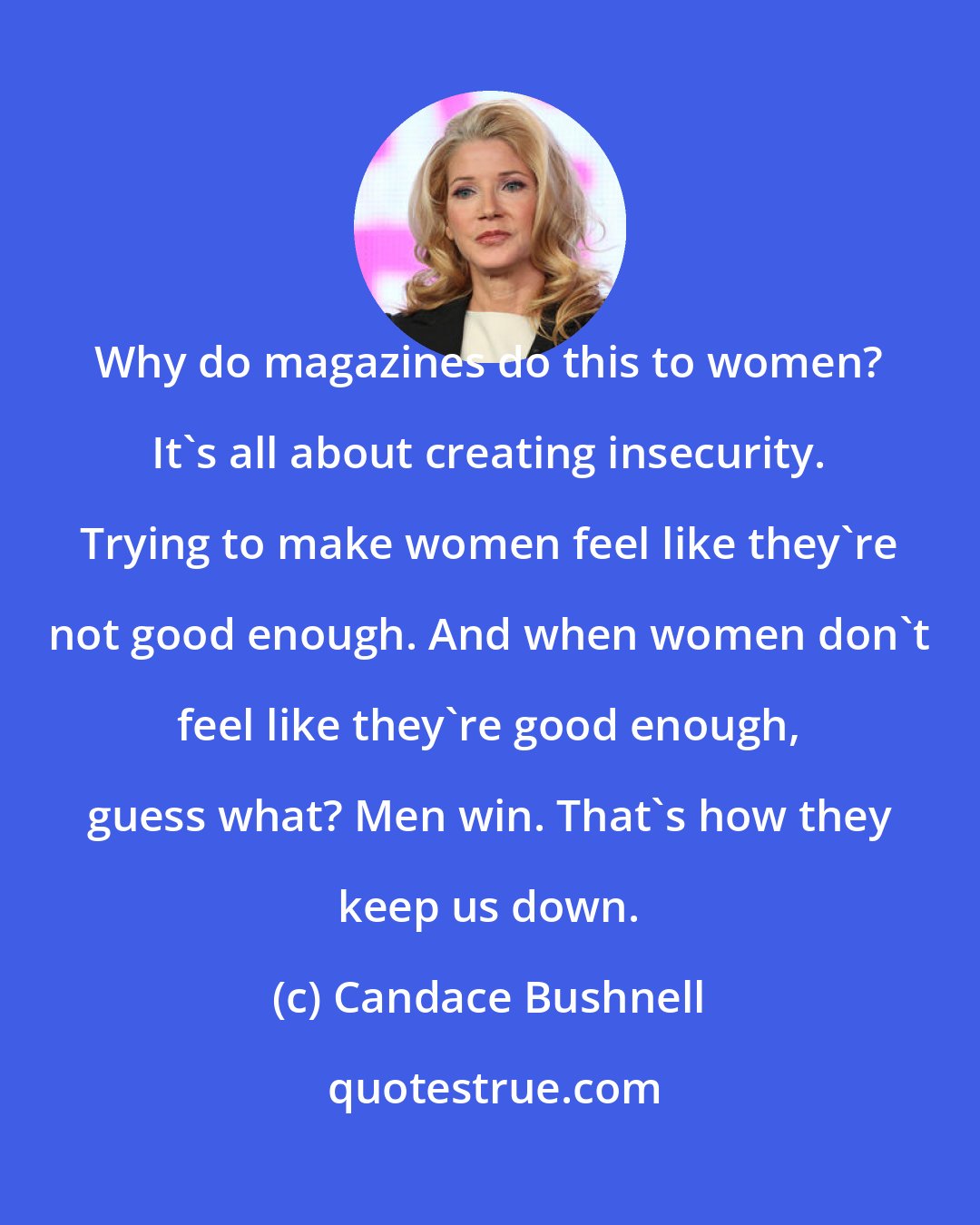 Candace Bushnell: Why do magazines do this to women? It's all about creating insecurity. Trying to make women feel like they're not good enough. And when women don't feel like they're good enough, guess what? Men win. That's how they keep us down.