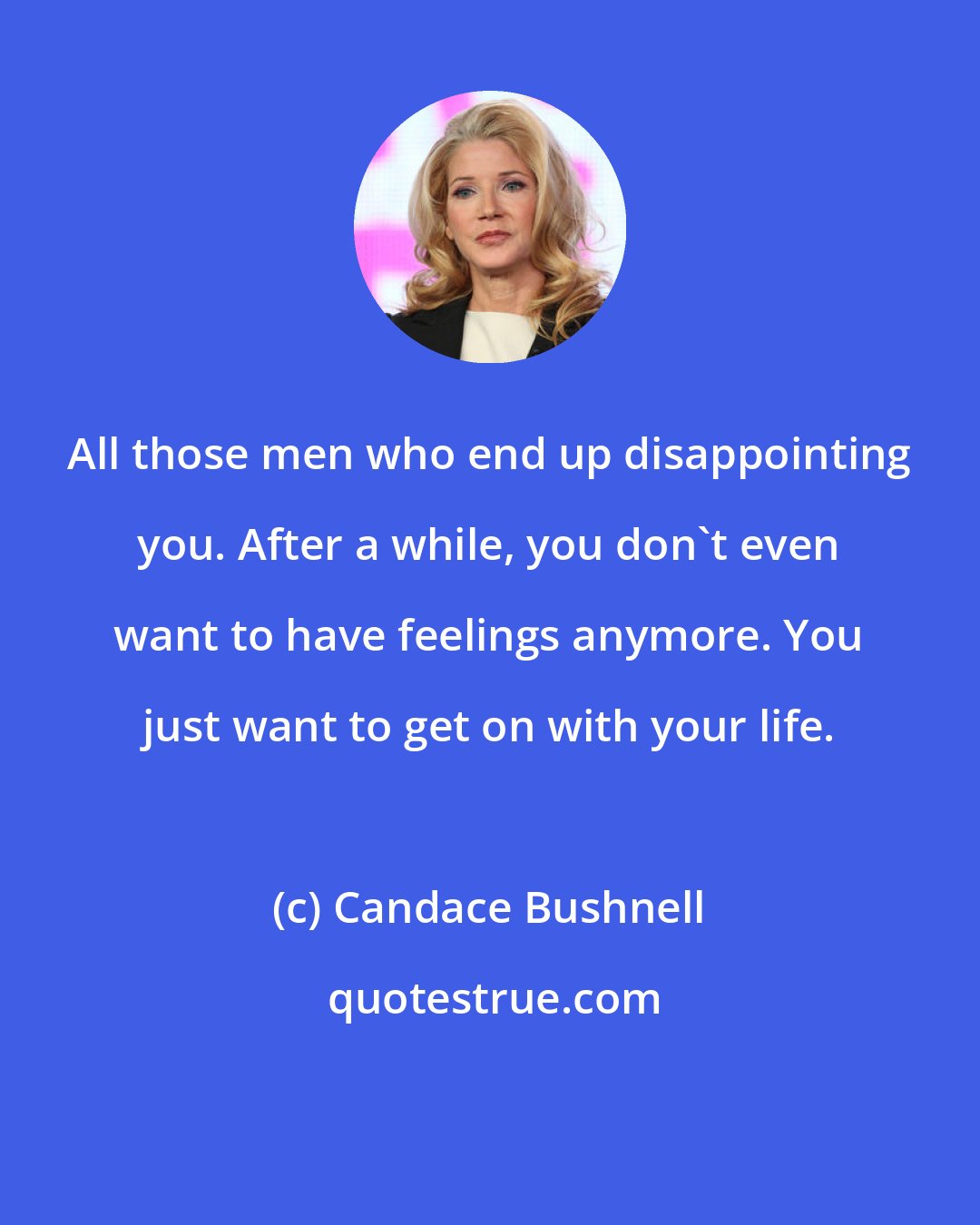 Candace Bushnell: All those men who end up disappointing you. After a while, you don't even want to have feelings anymore. You just want to get on with your life.