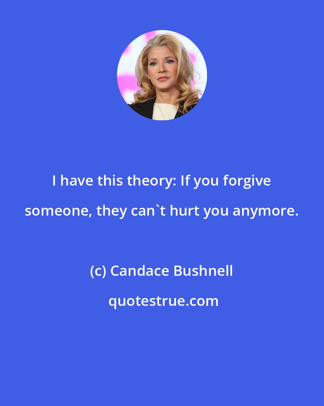 Candace Bushnell: I have this theory: If you forgive someone, they can't hurt you anymore.