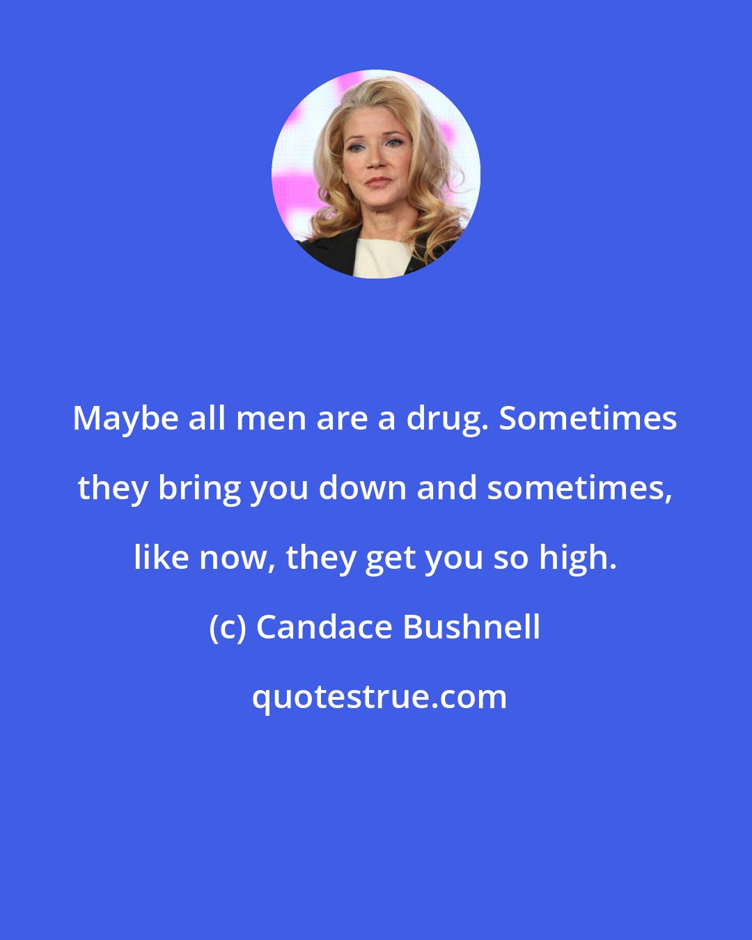 Candace Bushnell: Maybe all men are a drug. Sometimes they bring you down and sometimes, like now, they get you so high.