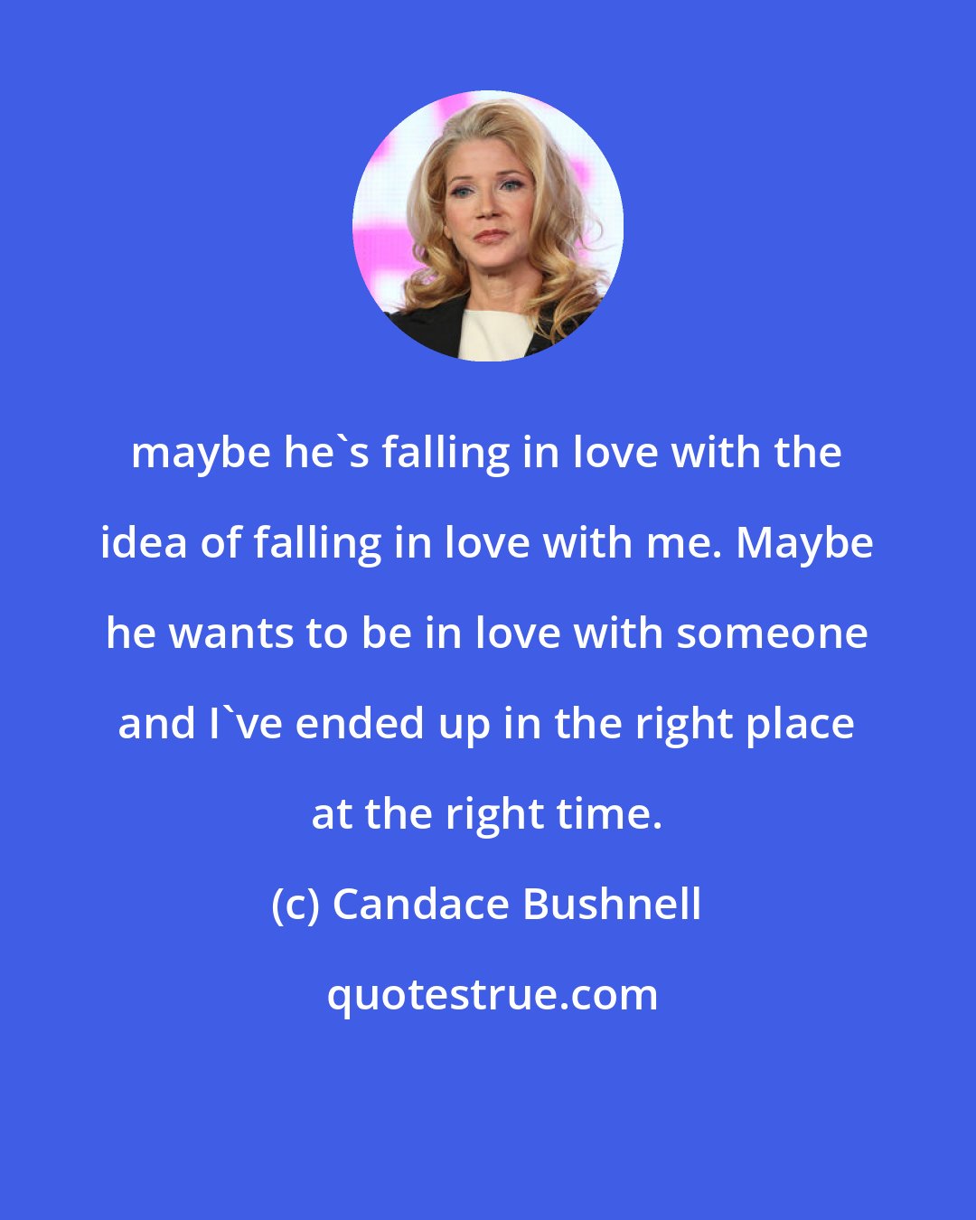 Candace Bushnell: maybe he's falling in love with the idea of falling in love with me. Maybe he wants to be in love with someone and I've ended up in the right place at the right time.