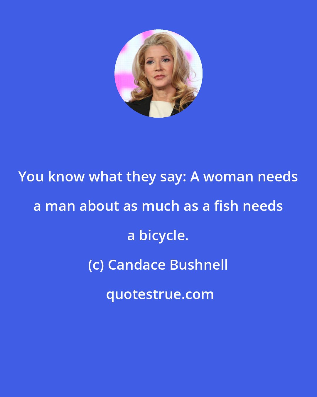 Candace Bushnell: You know what they say: A woman needs a man about as much as a fish needs a bicycle.