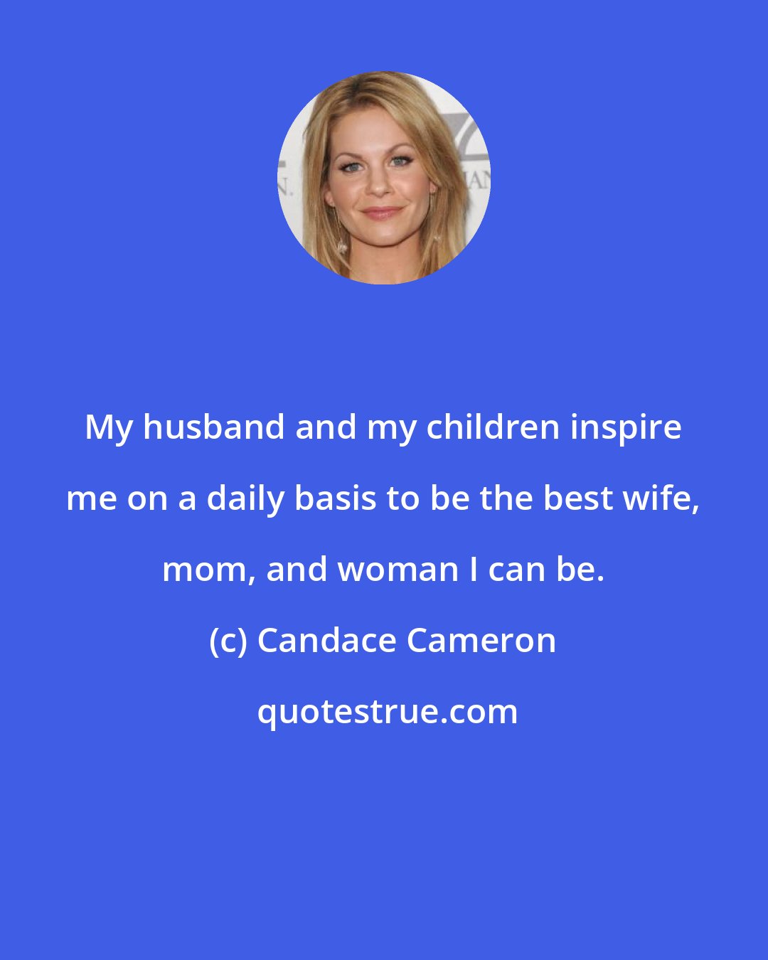 Candace Cameron: My husband and my children inspire me on a daily basis to be the best wife, mom, and woman I can be.