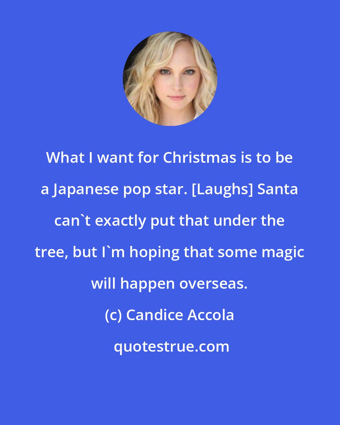 Candice Accola: What I want for Christmas is to be a Japanese pop star. [Laughs] Santa can't exactly put that under the tree, but I'm hoping that some magic will happen overseas.