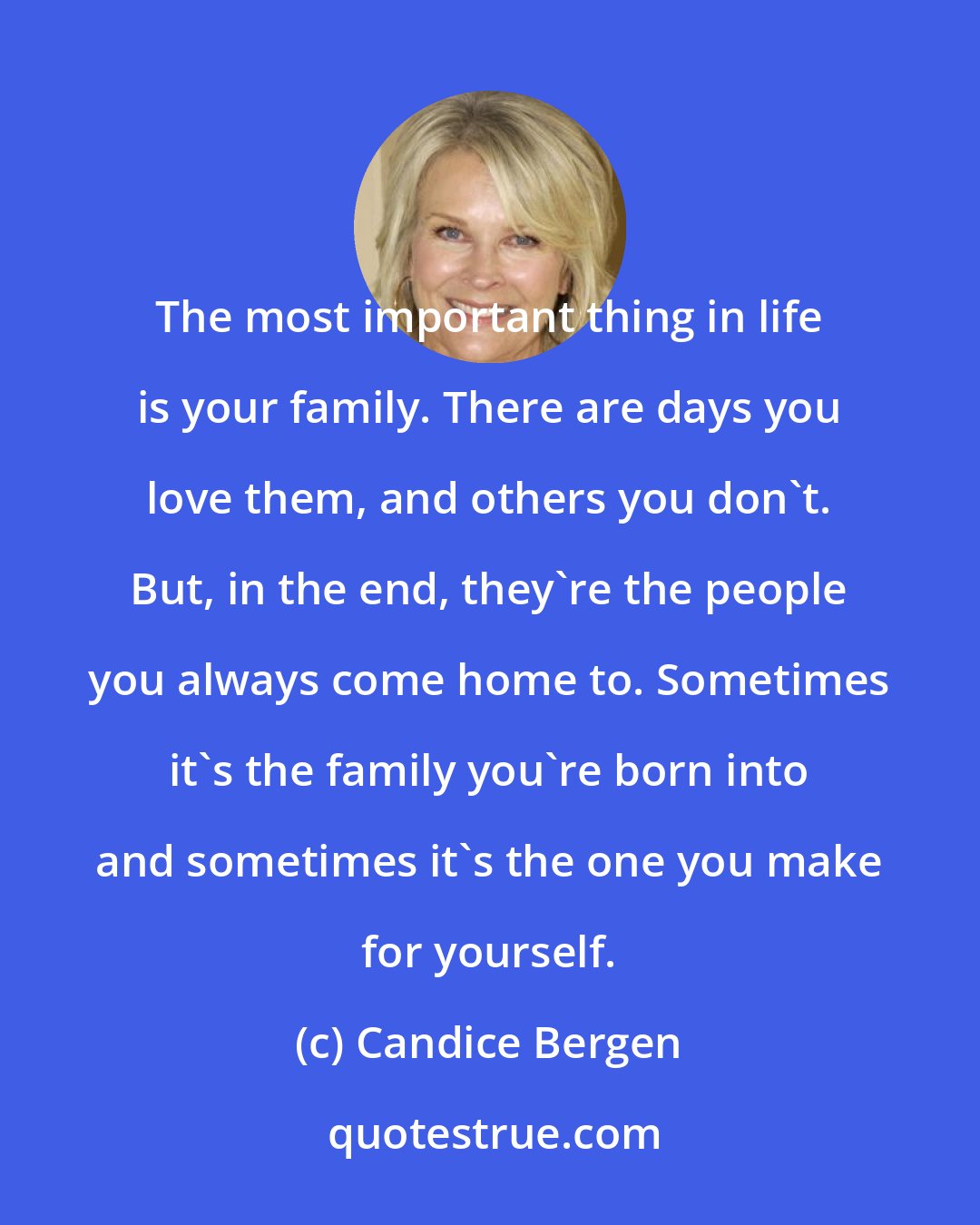 Candice Bergen: The most important thing in life is your family. There are days you love them, and others you don't. But, in the end, they're the people you always come home to. Sometimes it's the family you're born into and sometimes it's the one you make for yourself.