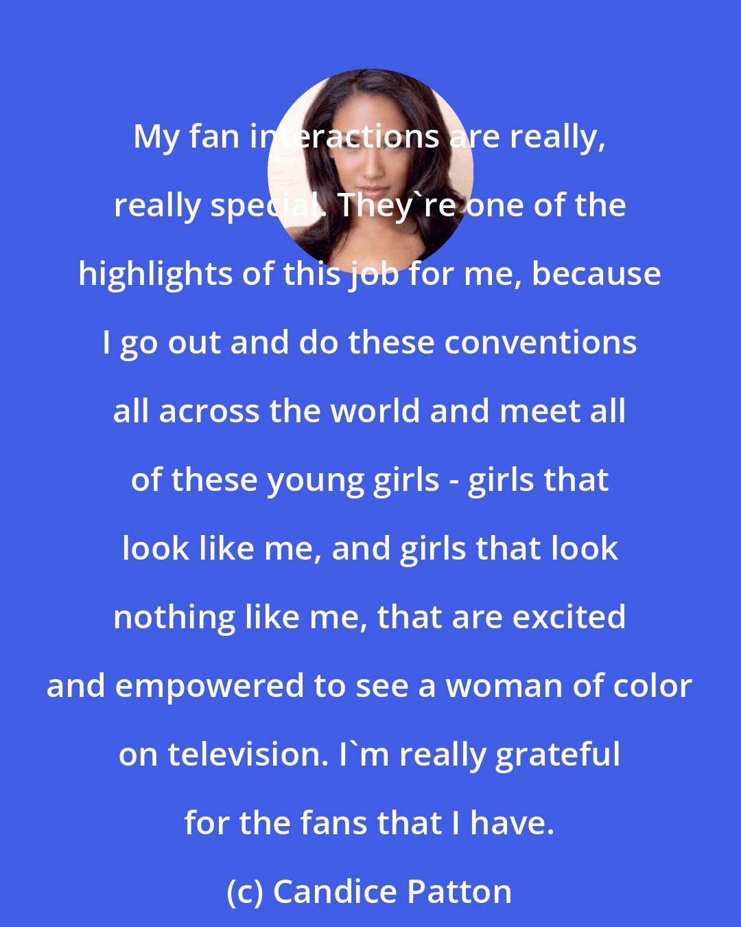 Candice Patton: My fan interactions are really, really special. They're one of the highlights of this job for me, because I go out and do these conventions all across the world and meet all of these young girls - girls that look like me, and girls that look nothing like me, that are excited and empowered to see a woman of color on television. I'm really grateful for the fans that I have.