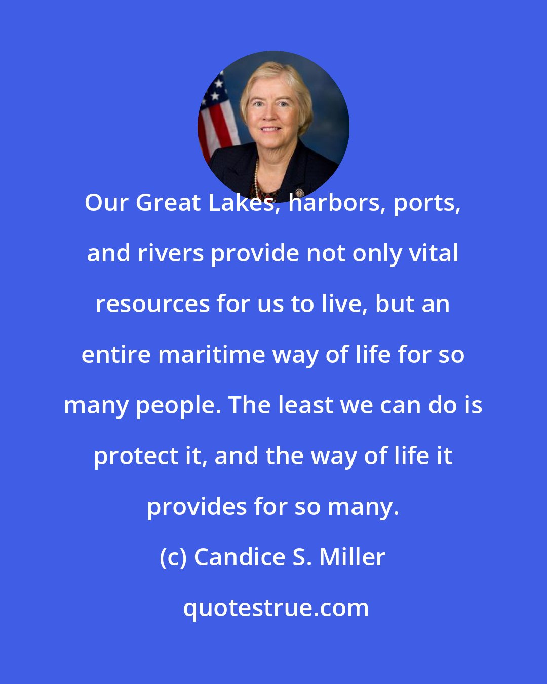 Candice S. Miller: Our Great Lakes, harbors, ports, and rivers provide not only vital resources for us to live, but an entire maritime way of life for so many people. The least we can do is protect it, and the way of life it provides for so many.