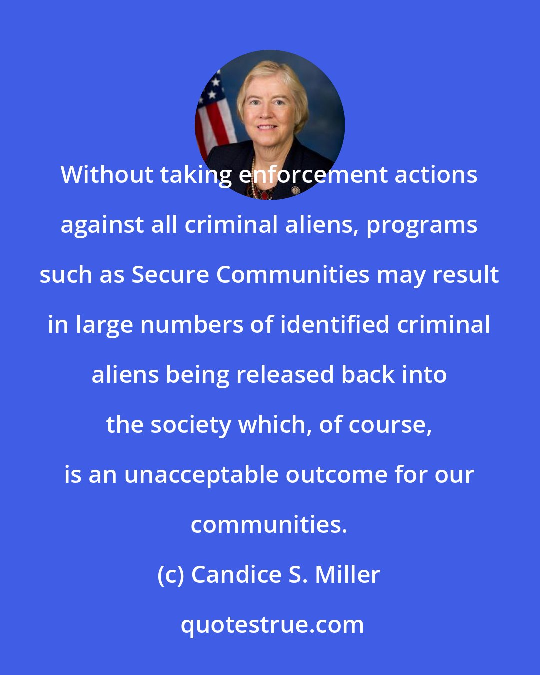 Candice S. Miller: Without taking enforcement actions against all criminal aliens, programs such as Secure Communities may result in large numbers of identified criminal aliens being released back into the society which, of course, is an unacceptable outcome for our communities.