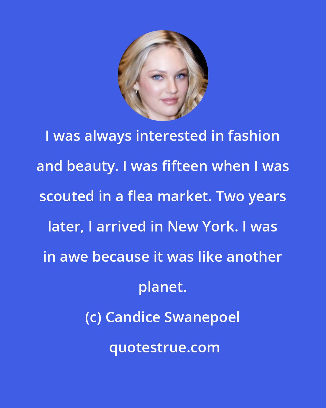 Candice Swanepoel: I was always interested in fashion and beauty. I was fifteen when I was scouted in a flea market. Two years later, I arrived in New York. I was in awe because it was like another planet.
