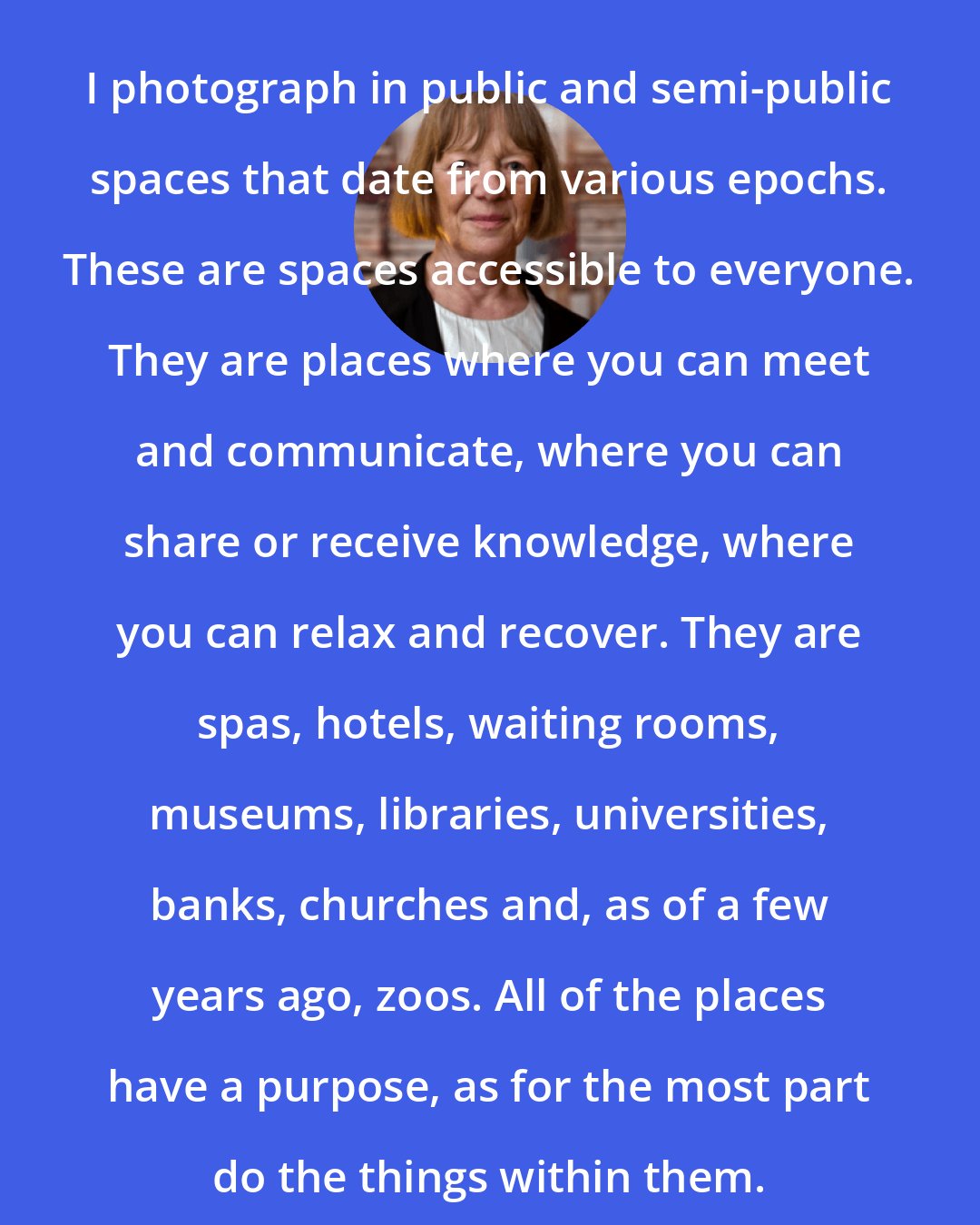 Candida Hofer: I photograph in public and semi-public spaces that date from various epochs. These are spaces accessible to everyone. They are places where you can meet and communicate, where you can share or receive knowledge, where you can relax and recover. They are spas, hotels, waiting rooms, museums, libraries, universities, banks, churches and, as of a few years ago, zoos. All of the places have a purpose, as for the most part do the things within them.