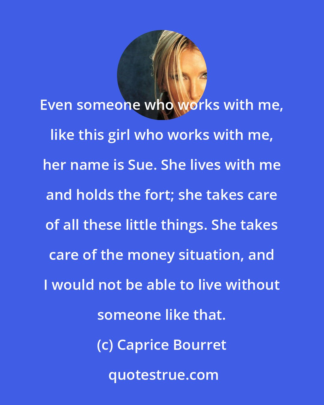 Caprice Bourret: Even someone who works with me, like this girl who works with me, her name is Sue. She lives with me and holds the fort; she takes care of all these little things. She takes care of the money situation, and I would not be able to live without someone like that.