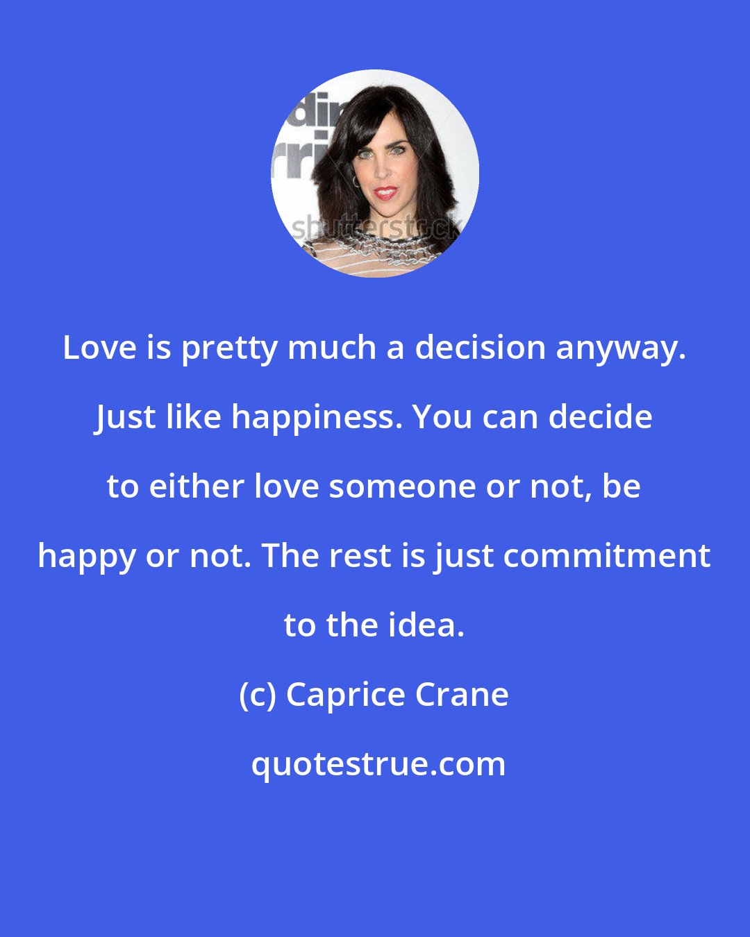 Caprice Crane: Love is pretty much a decision anyway. Just like happiness. You can decide to either love someone or not, be happy or not. The rest is just commitment to the idea.