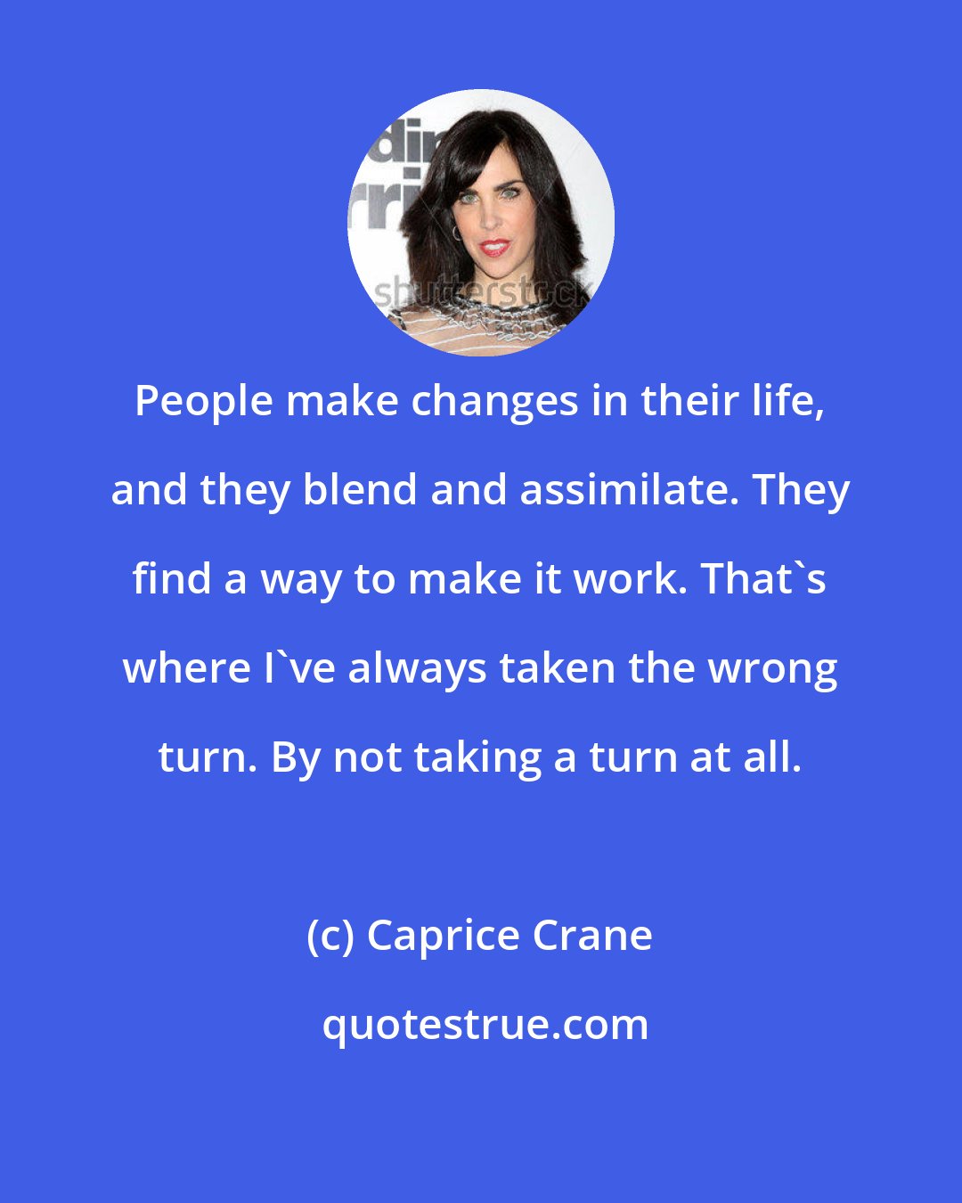 Caprice Crane: People make changes in their life, and they blend and assimilate. They find a way to make it work. That's where I've always taken the wrong turn. By not taking a turn at all.